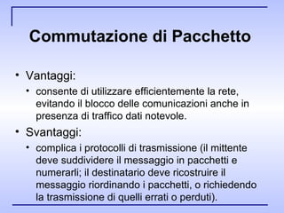Commutazione di Pacchetto   Vantaggi: consente di utilizzare efficientemente la rete, evitando il blocco delle comunicazioni anche in presenza di traffico dati notevole. Svantaggi: complica i protocolli di trasmissione (il mittente deve suddividere il messaggio in pacchetti e numerarli; il destinatario deve ricostruire il messaggio riordinando i pacchetti, o richiedendo la trasmissione di quelli errati o perduti).  