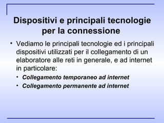 Dispositivi e principali tecnologie per la connessione   Vediamo le principali tecnologie ed i principali dispositivi utilizzati per il collegamento di un elaboratore alle reti in generale, e ad internet in particolare: Collegamento temporaneo ad internet Collegamento permanente ad internet 