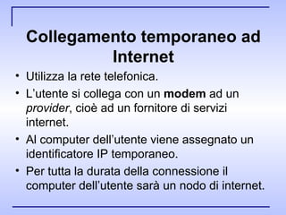 Collegamento temporaneo ad Internet Utilizza la rete telefonica.  L’utente si collega con un  modem  ad un  provider , cioè ad un fornitore di servizi internet. Al computer dell’utente viene assegnato un identificatore IP temporaneo. Per tutta la durata della connessione il computer dell’utente sarà un nodo di internet. 