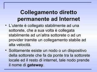 Collegamento diretto permanente ad Internet L’utente è collegato stabilmente ad una sottorete, che a sua volta è collegata stabilmente ad un’altra sottorete o ad un provider tramite un collegamento stabile ad alta velocità. Solitamente esiste un nodo o un dispositivo della sottorete che fa da ponte tra la sottorete locale ed il resto di internet, tale nodo prende il nome di  gateway .  