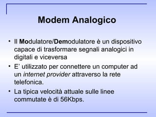 Modem Analogico   Il  Mo dulatore/ Dem odulatore è un dispositivo capace di trasformare segnali analogici in digitali e viceversa E’ utilizzato per connettere un computer ad un  internet provider  attraverso la rete telefonica.  La tipica velocità attuale sulle linee commutate è di 56Kbps. 