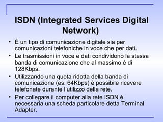 ISDN (Integrated Services Digital Network)   È un tipo di comunicazione digitale sia per comunicazioni telefoniche in voce che per dati. Le trasmissioni in voce e dati condividono la stessa banda di comunicazione che al massimo è di 128Kbps. Utilizzando una quota ridotta della banda di comunicazione (es. 64Kbps) è possibile ricevere telefonate durante l’utilizzo della rete. Per collegare il computer alla rete ISDN è necessaria una scheda particolare detta Terminal Adapter. 