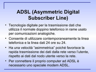 ADSL (Asymmetric Digital Subscriber Line ) Tecnologia digitale per la trasmissione dati che utilizza il normale doppino telefonico in rame usato per comunicazioni analogiche. Consente di utilizzare contemporaneamente la linea telefonica e la linea dati 24 ore su 24. Ha una velocità “asimmetrica” poiché favorisce la rapida trasmissione dei dati dalla rete verso l’utente, rispetto ai dati dal nodo utente verso la rete. Per connettere il proprio computer ad ADSL è necessario uno speciale modem ADSL. 
