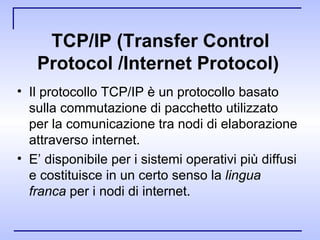 TCP/IP (Transfer Control Protocol /Internet Protocol)   Il protocollo TCP/IP è un protocollo basato sulla commutazione di pacchetto utilizzato per la comunicazione tra nodi di elaborazione attraverso internet.  E’ disponibile per i sistemi operativi più diffusi e costituisce in un certo senso la  lingua franca  per i nodi di internet. 