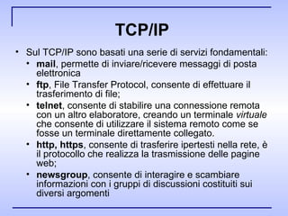 TCP/IP  Sul TCP/IP sono basati una serie di servizi fondamentali: mail , permette di inviare/ricevere messaggi di posta elettronica ftp , File Transfer Protocol, consente di effettuare il trasferimento di file; telnet , consente di stabilire una connessione remota con un altro elaboratore, creando un terminale  virtuale  che consente di utilizzare il sistema remoto come se fosse un terminale direttamente collegato. http, https , consente di trasferire ipertesti nella rete, è il protocollo che realizza la trasmissione delle pagine web; newsgroup ,   consente di interagire e scambiare informazioni con i gruppi di discussioni costituiti sui diversi argomenti 