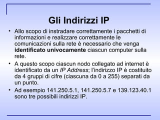 Gli Indirizzi IP   Allo scopo di instradare correttamente i pacchetti di informazioni e realizzare correttamente le comunicazioni sulla rete è necessario che venga  identificato univocamente  ciascun computer sulla rete.  A questo scopo ciascun nodo collegato ad internet è identificato da un  IP Address ; l’indirizzo IP è costituito da 4 gruppi di cifre (ciascuna da 0 a 255) separati da un punto.  Ad esempio 141.250.5.1, 141.250.5.7 e 139.123.40.1 sono tre possibili indirizzi IP.  