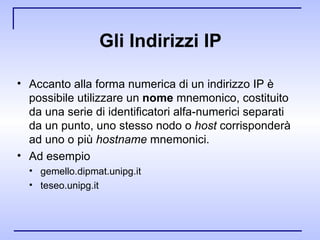 Gli Indirizzi IP Accanto alla forma numerica di un indirizzo IP è possibile utilizzare un  nome  mnemonico, costituito da una serie di identificatori alfa­numerici separati da un punto, uno stesso nodo o  host  corrisponderà ad uno o più  hostname  mnemonici. Ad esempio gemello.dipmat.unipg.it teseo.unipg.it 