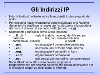 Gli Indirizzi IP Il dominio di primo livello indica la nazionalità o la categoria del nodo. Per ciascuna nazione/categoria viene individuata una  Naming Authority  che stabilisce le regole per l’attribuzione e la proprietà dei nomi di dominio di secondo livello (ad es.  unipg ). Solitamente i suffissi di primo livello indicano: .it .uk .fr …: sigle di stato o nazione, identificano per naziona­ lità, nodi commerciali, non commerciali, pubblici  o privati .gov : organizzazioni governative americane .edu : università, enti di formazione, ricerca .org : organizzazioni senza fini di lucro .com : organizzazioni commerciali .net : altri servizi commerciali e non commerciali Sono attualmente allo studio diverse proposte di riorganizzazione del sistema dei nomi che risulta insufficiente per le crescenti esigen­ze degli utenti di internet. 