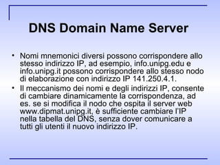 DNS Domain Name Server   Nomi mnemonici diversi possono corrispondere allo stesso indirizzo IP, ad esempio, info.unipg.edu e info.unipg.it possono corrispondere allo stesso nodo di elaborazione con indirizzo IP 141.250.4.1. Il meccanismo dei nomi e degli indirizzi IP, consente di cambiare dinamicamente la corrispondenza, ad es. se si modifica il nodo che ospita il server web www.dipmat.unipg.it, è sufficiente cambiare l’IP nella tabella del DNS, senza dover comunicare a tutti gli utenti il nuovo indirizzo IP. 