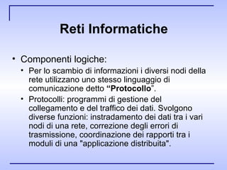 Reti Informatiche Componenti logiche: Per lo scambio di informazioni i diversi nodi della rete utilizzano uno stesso linguaggio di comunicazione detto  “Protocollo ”. Protocolli: programmi di gestione del collegamento e del traffico dei dati. Svolgono diverse funzioni: instradamento dei dati tra i vari nodi di una rete, correzione degli errori di trasmissione, coordinazione dei rapporti tra i moduli di una "applicazione distribuita". 