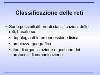 Classificazione delle reti   Sono possibili differenti classificazioni delle reti, basate su: topologia di interconnessione fisica ampiezza geografica tipo di organizzazione e gestione dei protocolli di comunicazione. 