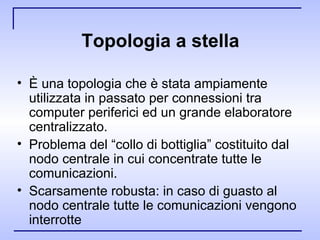 Topologia a stella È una topologia che è stata ampiamente utilizzata in passato per connessioni tra computer periferici ed un grande elaboratore centralizzato. Problema del “collo di bottiglia” costituito dal nodo centrale in cui concentrate tutte le comunicazioni. Scarsamente robusta: in caso di guasto al nodo centrale tutte le comunicazioni vengono interrotte  