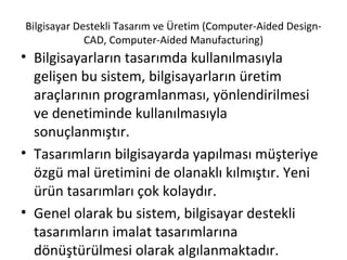 Bilgisayar Destekli Tasarım ve Üretim (Computer-Aided Design-CAD, Computer-Aided Manufacturing) Bilgisayarların tasarımda kullanılmasıyla gelişen bu sistem, bilgisayarların üretim araçlarının programlanması, yönlendirilmesi ve denetiminde kullanılmasıyla sonuçlanmıştır.  Tasarımların bilgisayarda yapılması müşteriye özgü mal üretimini de olanaklı kılmıştır. Yeni ürün tasarımları çok kolaydır.  Genel olarak bu sistem, bilgisayar destekli tasarımların imalat tasarımlarına dönüştürülmesi olarak algılanmaktadır. 