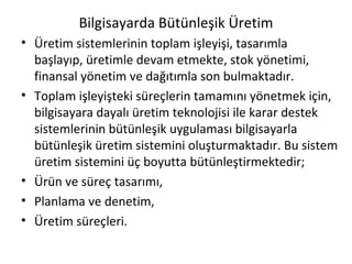 Bilgisayarda Bütünleşik Üretim Üretim sistemlerinin toplam işleyişi, tasarımla başlayıp, üretimle devam etmekte, stok yönetimi, finansal yönetim ve dağıtımla son bulmaktadır.  Toplam işleyişteki süreçlerin tamamını yönetmek için, bilgisayara dayalı üretim teknolojisi ile karar destek sistemlerinin bütünleşik uygulaması bilgisayarla bütünleşik üretim sistemini oluşturmaktadır. Bu sistem üretim sistemini üç boyutta bütünleştirmektedir; Ürün ve süreç tasarımı, Planlama ve denetim, Üretim süreçleri. 