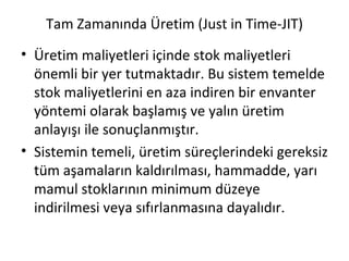 Tam Zamanında Üretim (Just in Time-JIT) Üretim maliyetleri içinde stok maliyetleri önemli bir yer tutmaktadır. Bu sistem temelde stok maliyetlerini en aza indiren bir envanter yöntemi olarak başlamış ve yalın üretim anlayışı ile sonuçlanmıştır. Sistemin temeli, üretim süreçlerindeki gereksiz tüm aşamaların kaldırılması, hammadde, yarı mamul stoklarının minimum düzeye indirilmesi veya sıfırlanmasına dayalıdır. 