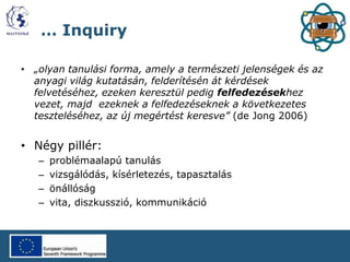 … Inquiry
• „olyan tanulási forma, amely a természeti jelenségek és az
anyagi világ kutatásán, felderítésén át kérdések
felvetéséhez, ezeken keresztül pedig felfedezésekhez
vezet, majd ezeknek a felfedezéseknek a következetes
teszteléséhez, az új megértést keresve” (de Jong 2006)
• Négy pillér:
– problémaalapú tanulás
– vizsgálódás, kísérletezés, tapasztalás
– önállóság
– vita, diszkusszió, kommunikáció
 