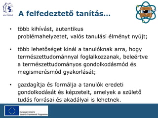 A felfedeztető tanítás…
• több kihívást, autentikus
problémahelyzetet, valós tanulási élményt nyújt;
• több lehetőséget kínál a tanulóknak arra, hogy
természettudománnyal foglalkozzanak, beleértve
a természettudományos gondolkodásmód és
megismerésmód gyakorlását;
• gazdagítja és formálja a tanulók eredeti
gondolkodását és képzeteit, amelyek a születő
tudás forrásai és akadályai is lehetnek.
 