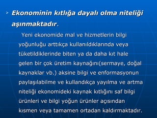 Ekonominin kıtlığa dayalı olma niteliği aşınmaktadır . Yeni ekonomide mal ve hizmetlerin bilgi yoğunluğu arttıkça kullanıldıklarında veya tüketildiklerinde biten ya da daha kıt hale gelen bir çok üretim kaynağını(sermaye, doğal kaynaklar vb.) aksine bilgi ve enformasyonun paylaşılabilme ve kullandıkça yayılma ve artma niteliği ekonomideki kaynak kıtlığını saf bilgi ürünleri ve bilgi yoğun ürünler açısından kısmen veya tamamen ortadan kaldırmaktadır.   