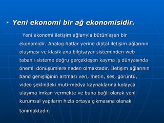 Yeni ekonomi bir ağ ekonomisidir. Yeni ekonomi iletişim ağlarıyla bütünleşen bir ekonomidir. Analog hatlar yerine dijital iletişim ağlarının oluşması ve klasik ana bilgisayar sisteminden web tabanlı sisteme doğru gerçekleşen kayma iş dünyasında önemli dönüşümlere neden olmaktadır. İletişim ağlarının band genişliğinin artması veri, metin, ses, görüntü, video şeklindeki muti-medya kaynaklarına kolayca ulaşıma imkan vermekte ve buna bağlı olarak yeni kurumsal yapıların hızla ortaya çıkmasına olanak tanımaktadır.   