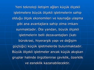 Yeni teknoloji iletişim ağları küçük ölçekli işletmelere büyük ölçekli işletmelerin sahip olduğu ölçek ekonomileri ve kaynağa ulaşma gibi ana avantajlara sahip olma imkanı sunmaktadır. Öte yandan, büyük ölçekli işletmelerin belli dezavantajları (katı bürokrasi, hiyerarşik yapı ve değişim güçlüğü) küçük işletmelerde bulunmaktadır. Büyük ölçekli işletmeler ancak küçük akışkan gruplar halinde örgütlenirse çeviklik, özerklik ve esneklik kazanabilecektir. 