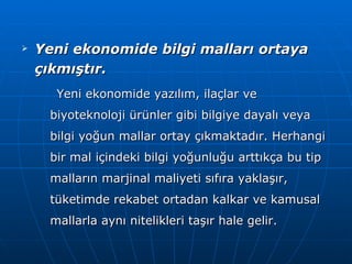 Yeni ekonomide bilgi malları ortaya çıkmıştır. Yeni ekonomide yazılım, ilaçlar ve biyoteknoloji ürünler gibi bilgiye dayalı veya bilgi yoğun mallar ortay çıkmaktadır. Herhangi bir mal içindeki bilgi yoğunluğu arttıkça bu tip malların marjinal maliyeti sıfıra yaklaşır, tüketimde rekabet ortadan kalkar ve kamusal mallarla aynı nitelikleri taşır hale gelir. 