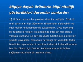 Bilgiye dayalı ürünlerin bilgi niteliği gösterdikleri durumlar şunlardır: 1)  Ürünler sonsuz bir yayılma sürecine sahiptir. Özel bir malı satın alan kişi diğerlerini tüketimden dışlayabilir ve özel mallar kullandıklarında tüketilebilir. Oysa herhangi bir tüketici bir bilgiyi kullandığında bilgi bir mal olarak varlığını sürdürür ve böylece diğer tüketicilere sınırsız bir şekilde yayılabilir. Dünyanın herhangi bir yerindeki farklı tüketiciler aynı anda bir yazılımı indirerek kullandıklarında her bir tüketici için ürünün kullanımında ve üründen sağlanan tatminde bir azalma olmaz. 