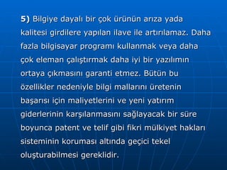 5)  Bilgiye dayalı bir çok ürünün arıza yada kalitesi girdilere yapılan ilave ile artırılamaz. Daha fazla bilgisayar programı kullanmak veya daha çok eleman çalıştırmak daha iyi bir yazılımın ortaya çıkmasını garanti etmez. Bütün bu özellikler nedeniyle bilgi mallarını üretenin başarısı için maliyetlerini ve yeni yatırım giderlerinin karşılanmasını sağlayacak bir süre boyunca patent ve telif gibi fikri mülkiyet hakları sisteminin koruması altında geçici tekel oluşturabilmesi gereklidir. 