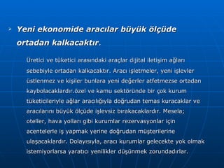 Yeni ekonomide aracılar büyük ölçüde ortadan kalkacaktır . Üretici ve tüketici arasındaki araçlar dijital iletişim ağları sebebiyle ortadan kalkacaktır. Aracı işletmeler, yeni işlevler üstlenmez ve kişiler bunlara yeni değerler atfetmezse ortadan kaybolacaklardır.özel ve kamu sektöründe bir çok kurum tüketicileriyle ağlar aracılığıyla doğrudan temas kuracaklar ve aracılarını büyük ölçüde işlevsiz bırakacaklardır. Mesela; oteller, hava yolları gibi kurumlar rezervasyonlar için acentelerle iş yapmak yerine doğrudan müşterilerine ulaşacaklardır. Dolayısıyla, aracı kurumlar gelecekte yok olmak istemiyorlarsa yaratıcı yenilikler düşünmek zorundadırlar. 