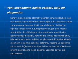Yeni ekonominin hakim sektörü üçlü bir oluşumdur. Sanayi ekonomisinde otomotiv anahtar konumundayken, yeni ekonomide hakim ekonomik sektör diğer tüm sektörlerin refah yaratmasına giden yolu teşkil eden bilgisayar, iletişim ve eğlence sanayilerinin bütünleşmesiyle oluşan yeni medya sektörüdür. Bu bütünleşme tüm sektörlerin temeli haline gelmeye başlamaktadır. Yeni medya tüm sanat etkinliklerini, bilimsel araştırmaları, eğitimi ve işletmeleri dönüştürmektedir. İnsanların iş yapma, çalışma, eğlenme, yaşama ve düşünme yöntemleri değişmekte en önemlisi bu yeni sektör tüketim ve üretim faaliyetlerine ilişkin değerler üzerinde büyük etki yapmaktadır. 