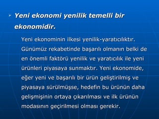 Yeni ekonomi yenilik temelli bir ekonomidir. Yeni ekonominin ilkesi yenilik-yaratıcılıktır. Günümüz rekabetinde başarılı olmanın belki de en önemli faktörü yenilik ve yaratıcılık ile yeni ürünleri piyasaya sunmaktır. Yeni ekonomide, eğer yeni ve başarılı bir ürün geliştirilmiş ve piyasaya sürülmüşse, hedefin bu ürünün daha gelişmişinin ortaya çıkarılması ve ilk ürünün modasının geçirilmesi olması gerekir. 