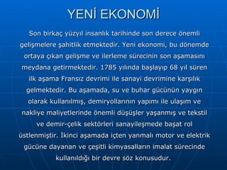 YENİ EKONOMİ Son birkaç yüzyıl insanlık tarihinde son derece önemli gelişmelere şahitlik etmektedir. Yeni ekonomi, bu dönemde ortaya çıkan gelişme ve ilerleme sürecinin son aşamasını meydana getirmektedir. 1785 yılında başlayıp 68 yıl süren ilk aşama Fransız devrimi ile sanayi devrimine karşılık gelmektedir. Bu aşamada, su ve buhar gücünün yaygın olarak kullanılmış, demiryollarının yapımı ile ulaşım ve nakliye maliyetlerinde önemli düşüşler yaşanmış ve tekstil ve demir-çelik sektörleri sanayileşmede başat rol üstlenmiştir. İkinci aşamada içten yanmalı motor ve elektrik gücüne dayanan ve çeşitli kimyasalların imalat sürecinde kullanıldığı bir devre söz konusudur.  