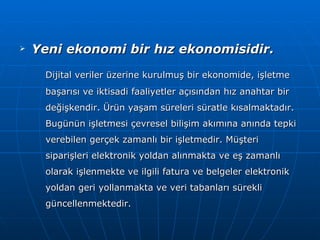 Yeni ekonomi bir hız ekonomisidir. Dijital veriler üzerine kurulmuş bir ekonomide, işletme başarısı ve iktisadi faaliyetler açısından hız anahtar bir değişkendir. Ürün yaşam süreleri süratle kısalmaktadır. Bugünün işletmesi çevresel bilişim akımına anında tepki verebilen gerçek zamanlı bir işletmedir. Müşteri siparişleri elektronik yoldan alınmakta ve eş zamanlı olarak işlenmekte ve ilgili fatura ve belgeler elektronik yoldan geri yollanmakta ve veri tabanları sürekli güncellenmektedir. 