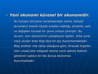Yeni ekonomi küresel bir ekonomidir. İki kutuplu dünyanın ayrışmasından sonra, iktisadi duvarların önemli ölçüde ortadan kalktığı, dinamik, yeni ve değişken küresel bir çevre ortaya çıkmıştır. Bu durum, yeni ekonominin yükselişiyle ilgilidir. Artık yerel veya uluslar arası bilgi diye bir şey bulunmamaktadır. Bilgi anahtar role sahip olduğuna göre, bireysel örgütler ister ulusal,ister bölgesel isterse yerel alanda faaliyet göstersin sadece bir tek dünya ekonomisi bulunmaktadır. 