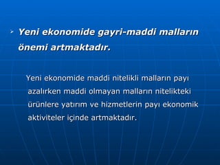 Yeni ekonomide gayri-maddi malların önemi artmaktadır. Yeni ekonomide maddi nitelikli malların payı azalırken maddi olmayan malların nitelikteki ürünlere yatırım ve hizmetlerin payı ekonomik aktiviteler içinde artmaktadır. 