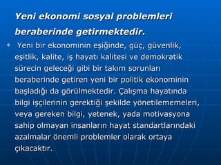 Yeni ekonomi sosyal problemleri beraberinde getirmektedir. Yeni bir ekonominin eşiğinde, güç, güvenlik, eşitlik, kalite, iş hayatı kalitesi ve demokratik sürecin geleceği gibi bir takım sorunları beraberinde getiren yeni bir politik ekonominin başladığı da görülmektedir. Çalışma hayatında bilgi işçilerinin gerektiği şekilde yönetilememeleri, veya gereken bilgi, yetenek, yada motivasyona sahip olmayan insanların hayat standartlarındaki azalmalar önemli problemler olarak ortaya çıkacaktır.   