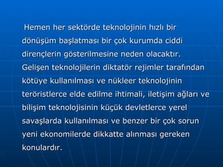 Hemen her sektörde teknolojinin hızlı bir dönüşüm başlatması bir çok kurumda ciddi dirençlerin gösterilmesine neden olacaktır. Gelişen teknolojilerin diktatör rejimler tarafından kötüye kullanılması ve nükleer teknolojinin teröristlerce elde edilme ihtimali, iletişim ağları ve bilişim teknolojisinin küçük devletlerce yerel savaşlarda kullanılması ve benzer bir çok sorun yeni ekonomilerde dikkatte alınması gereken konulardır. 