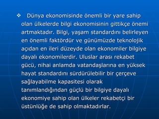 Dünya ekonomisinde önemli bir yare sahip olan ülkelerde bilgi ekonomisinin gittikçe önemi artmaktadır. Bilgi, yaşam standardını belirleyen en önemli faktördür ve günümüzde teknolojik açıdan en ileri düzeyde olan ekonomiler bilgiye dayalı ekonomilerdir. Uluslar arası rekabet gücü, nihai anlamda vatandaşlarına en yüksek hayat standardını sürdürülebilir bir çerçeve sağlayabilme kapasitesi olarak tanımlandığından güçlü bir bilgiye dayalı ekonomiye sahip olan ülkeler rekabetçi bir üstünlüğe de sahip olmaktadırlar.  