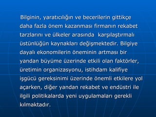Bilginin, yaratıcılığın ve becerilerin gittikçe daha fazla önem kazanması firmanın rekabet tarzlarını ve ülkeler arasında  karşılaştırmalı üstünlüğün kaynakları değişmektedir. Bilgiye dayalı ekonomilerin öneminin artması bir yandan büyüme üzerinde etkili olan faktörler, üretimin organizasyonu, istihdam kalifiye işgücü gereksinimi üzerinde önemli etkilere yol açarken, diğer yandan rekabet ve endüstri ile ilgili politikalarda yeni uygulamaları gerekli kılmaktadır. 