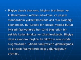 Bilgiye dayalı ekonomi, bilginin üretilmesi ve kullanılmasının refahın artırılması ve yaşam standardının yükseltilmesinde asıl rolü oynadığı ekonomidir. Bu türdeki bir iktisadi yapıda bütün iktisadi faaliyetlerde her türlü bilgi etkin bir şekilde kullanılmakta ve tüketilmektedir. Bilgiye dayalı ekonomi başlıca iki faktörün sonucunda oluşmaktadır. İktisadi faaliyetlerin globalleşmesi ve iktisadi faaliyetlerde bilgi yoğunluğunun artması. 