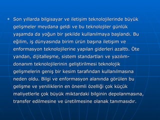 Son yıllarda bilgisayar ve iletişim teknolojilerinde büyük gelişmeler meydana geldi ve bu teknolojiler günlük yaşamda da yoğun bir şekilde kullanılmaya başlandı. Bu eğilim, iş dünyasında birim ürün başına iletişim ve enformasyon teknolojilerine yapılan giderleri azalttı. Öte yandan, dijitalleşme, sistem standartları ve yazılım-donanım teknolojilerinin geliştirilmesi teknolojik gelişmelerin geniş bir kesim tarafından kullanılmasına neden oldu. Bilgi ve enformasyon alanında görülen bu gelişme ve yeniliklerin en önemli özelliği çok küçük maliyetlerle çok büyük miktardaki bilginin depolanmasına, transfer edilmesine ve üretilmesine olanak tanımasıdır. 
