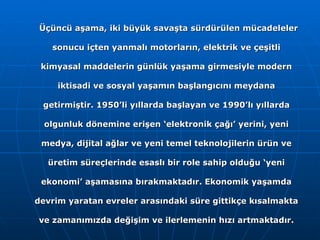 Üçüncü aşama, iki büyük savaşta sürdürülen mücadeleler sonucu içten yanmalı motorların, elektrik ve çeşitli kimyasal maddelerin günlük yaşama girmesiyle modern iktisadi ve sosyal yaşamın başlangıcını meydana getirmiştir. 1950’li yıllarda başlayan ve 1990’lı yıllarda olgunluk dönemine erişen ‘elektronik çağı’ yerini, yeni medya, dijital ağlar ve yeni temel teknolojilerin ürün ve üretim süreçlerinde esaslı bir role sahip olduğu ‘yeni ekonomi’ aşamasına bırakmaktadır. Ekonomik yaşamda devrim yaratan evreler arasındaki süre gittikçe kısalmakta ve zamanımızda değişim ve ilerlemenin hızı artmaktadır. 