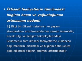 İktisadi faaliyetlerin tümümdeki bilginin önem ve yoğunluğunun artmasının nedeni: 1)  Bilgi bir ülkenin refahının ve yaşam standardının artırılmasında her zaman önemlidir; ancak bilgi ve iletişim teknolojilerindeki ilerlemenin tüm iktisadi faaliyetlerde kullanılan bilgi miktarını artırması ve bilginin daha ucuza elde edilmesi bilginin önemini artırmaktadır. 