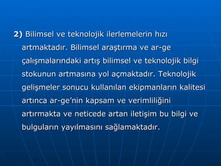 2)  Bilimsel ve teknolojik ilerlemelerin hızı artmaktadır. Bilimsel araştırma ve ar-ge çalışmalarındaki artış bilimsel ve teknolojik bilgi stokunun artmasına yol açmaktadır. Teknolojik gelişmeler sonucu kullanılan ekipmanların kalitesi artınca ar-ge’nin kapsam ve verimliliğini artırmakta ve neticede artan iletişim bu bilgi ve bulguların yayılmasını sağlamaktadır. 