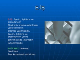 E-İŞ E-İŞ:  İşlerin, ilişkilerin ve prosedürlerin  Elektronik ortama aktarılması yada elektronik  ortamda yapılmasıdır.  İşlerin, ilişkilerin ve prosedürlerin yerine  getirilmesinde Internet’in  kullanılmasıdır. E-TİCARET:  Internet üzerinden Para kazanılacak aktiviteler.  