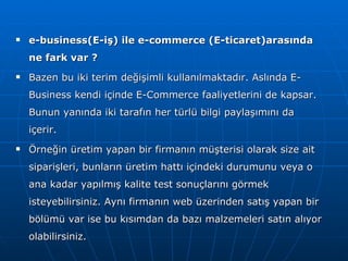 e-business(E-iş) ile e-commerce (E-ticaret)arasında ne fark var ? Bazen bu iki terim değişimli kullanılmaktadır. Aslında E-Business kendi içinde E-Commerce faaliyetlerini de kapsar. Bunun yanında iki tarafın her türlü bilgi paylaşımını da içerir.  Örneğin üretim yapan bir firmanın müşterisi olarak size ait siparişleri, bunların üretim hattı içindeki durumunu veya o ana kadar yapılmış kalite test sonuçlarını görmek isteyebilirsiniz. Aynı firmanın web üzerinden satış yapan bir bölümü var ise bu kısımdan da bazı malzemeleri satın alıyor olabilirsiniz.  