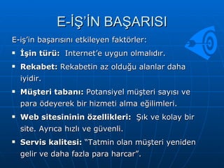 E-İŞ’İN BAŞARISI E-iş’in başarısını etkileyen faktörler:  İşin türü:  Internet’e uygun olmalıdır.  Rekabet:  Rekabetin az olduğu alanlar daha iyidir.  Müşteri tabanı:  Potansiyel müşteri sayısı ve para ödeyerek bir hizmeti alma eğilimleri.  Web sitesininin özellikleri:  Şık ve kolay bir site. Ayrıca hızlı ve güvenli.  Servis kalitesi:  “Tatmin olan müşteri yeniden gelir ve daha fazla para harcar”. 