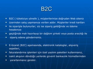 B2C B2C ( tüketiciye yönelik ), müşterilerinize doğrudan Web siteniz  üzerinden satış yapmanıza verilen addır. Müşteriler kredi kartları  ile siparişte bulunurlar; siz ise sipariş geldiğinde ve ödeme hesabınıza  geçtiğinde malı hazırlayıp bir dağıtım şirketi veya posta aracılığı ile sipariş edene gönderirsiniz. E-ticaret (B2C) aşamasında, elektronik kataloglar, alışveriş sepetleri,  faturalandırma işlemleri için özel yazılım paketleri kullanmanız,  nakit akışının döndüğü yerlerde güvenli bankacılık hizmetlerinden yararlanmanız gerekir. 