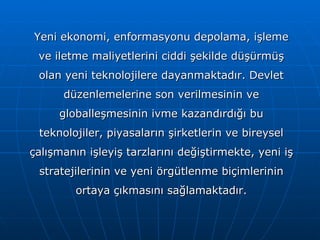 Yeni ekonomi, enformasyonu depolama, işleme ve iletme maliyetlerini ciddi şekilde düşürmüş olan yeni teknolojilere dayanmaktadır. Devlet düzenlemelerine son verilmesinin ve globalleşmesinin ivme kazandırdığı bu teknolojiler, piyasaların şirketlerin ve bireysel çalışmanın işleyiş tarzlarını değiştirmekte, yeni iş stratejilerinin ve yeni örgütlenme biçimlerinin ortaya çıkmasını sağlamaktadır. 