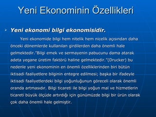 Yeni ekonomi bilgi ekonomisidir.   Yeni ekonomide bilgi hem nitelik hem nicelik açısından daha önceki dönemlerde kullanılan girdilerden daha önemli hale gelmektedir.”Bilgi emek ve sermayenin pabucunu dama atarak adeta yegane üretim faktörü haline gelmektedir.”(Drucker) bu nedenle yeni ekonominin en önemli özelliklerinden biri bütün iktisadi faaliyetlere bilginin entegre edilmesi; başka bir ifadeyle iktisadi faaliyetlerdeki bilgi yoğunluğunun göreceli olarak önemli oranda artmasıdır. Bilgi ticareti ile bilgi yoğun mal ve hizmetlerin ticareti büyük ölçüde artırdığı için günümüzde bilgi bir ürün olarak çok daha önemli hale gelmiştir.  Yeni Ekonominin Özellikleri 