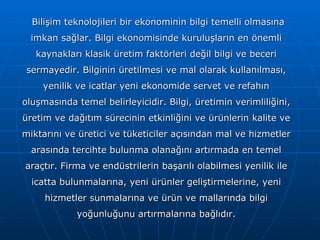 Bilişim teknolojileri bir ekonominin bilgi temelli olmasına imkan sağlar. Bilgi ekonomisinde kuruluşların en önemli kaynakları klasik üretim faktörleri değil bilgi ve beceri sermayedir. Bilginin üretilmesi ve mal olarak kullanılması, yenilik ve icatlar yeni ekonomide servet ve refahın oluşmasında temel belirleyicidir. Bilgi, üretimin verimliliğini, üretim ve dağıtım sürecinin etkinliğini ve ürünlerin kalite ve miktarını ve üretici ve tüketiciler açısından mal ve hizmetler arasında tercihte bulunma olanağını artırmada en temel araçtır. Firma ve endüstrilerin başarılı olabilmesi yenilik ile icatta bulunmalarına, yeni ürünler geliştirmelerine, yeni hizmetler sunmalarına ve ürün ve mallarında bilgi yoğunluğunu artırmalarına bağlıdır. 